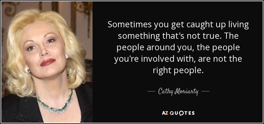 Sometimes you get caught up living something that's not true. The people around you, the people you're involved with, are not the right people. - Cathy Moriarty