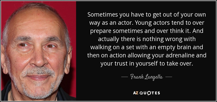 Sometimes you have to get out of your own way as an actor. Young actors tend to over prepare sometimes and over think it. And actually there is nothing wrong with walking on a set with an empty brain and then on action allowing your adrenaline and your trust in yourself to take over. - Frank Langella