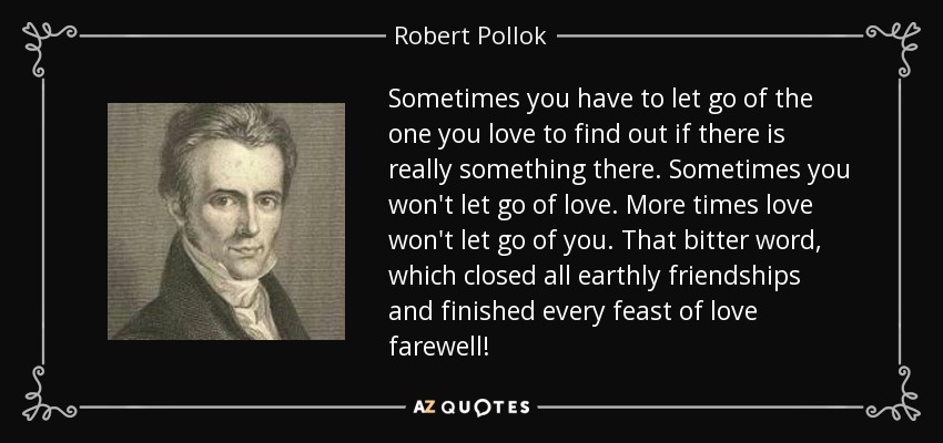 Sometimes you have to let go of the one you love to find out if there is really something there. Sometimes you won't let go of love. More times love won't let go of you. That bitter word, which closed all earthly friendships and finished every feast of love farewell! - Robert Pollok