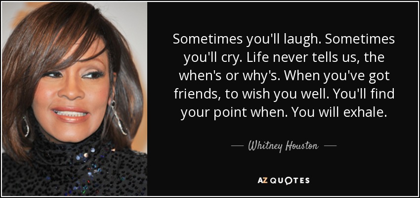 Sometimes you'll laugh. Sometimes you'll cry. Life never tells us, the when's or why's. When you've got friends, to wish you well. You'll find your point when. You will exhale. - Whitney Houston
