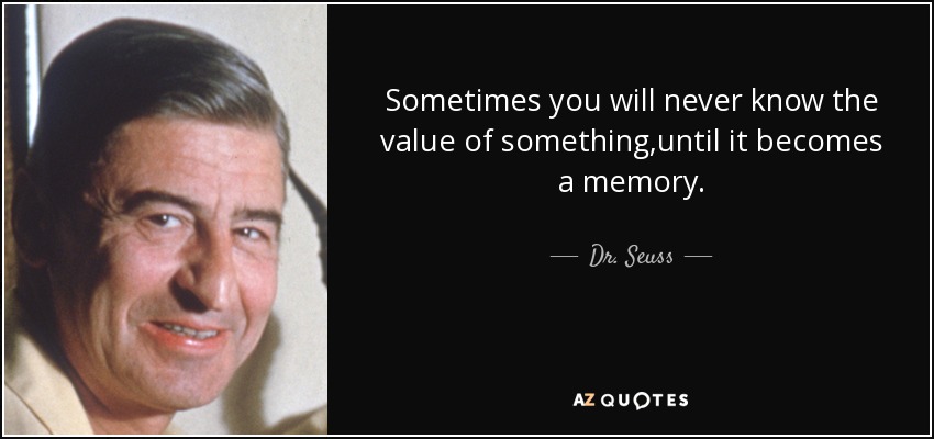 Sometimes you will never know the value of something,until it becomes a memory. - Dr. Seuss