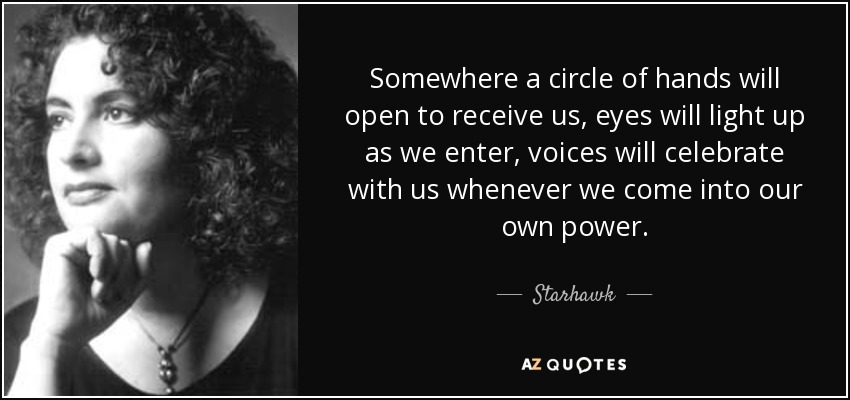 Somewhere a circle of hands will open to receive us, eyes will light up as we enter, voices will celebrate with us whenever we come into our own power. - Starhawk