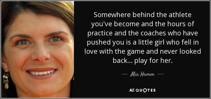Somewhere behind the athlete you've become and the hours of practice and the coaches who have pushed you is a little girl who fell in love with the game and never looked back... play for her. - Mia Hamm