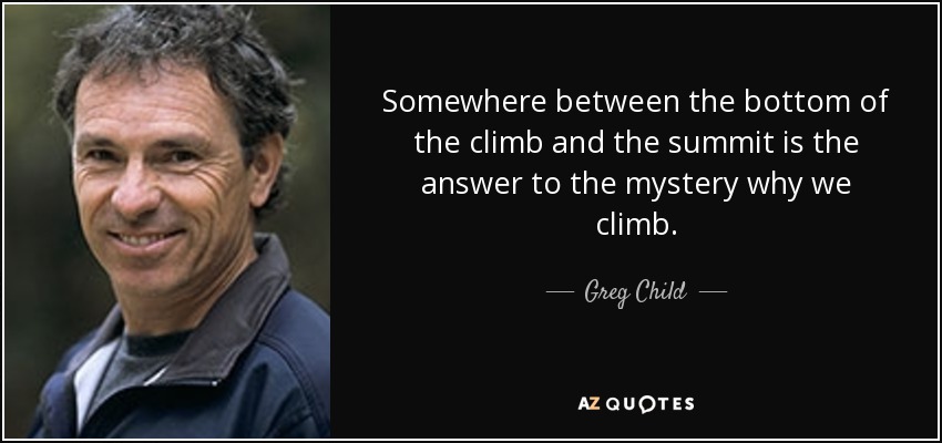 Somewhere between the bottom of the climb and the summit is the answer to the mystery why we climb. - Greg Child