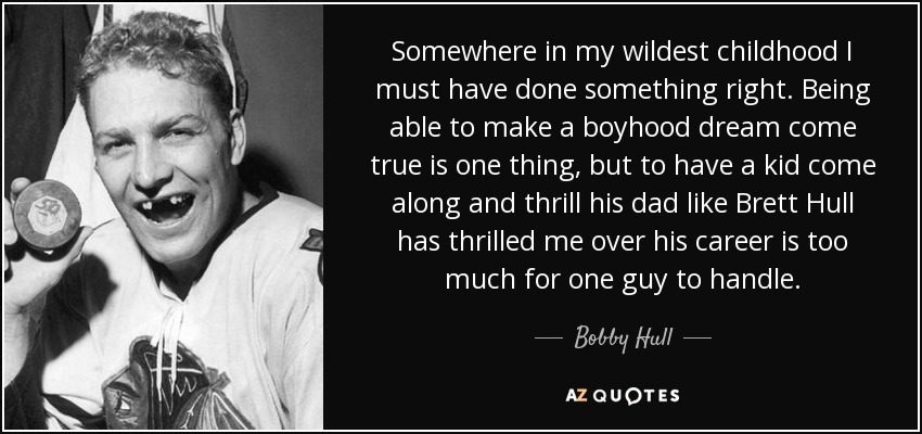 Somewhere in my wildest childhood I must have done something right. Being able to make a boyhood dream come true is one thing, but to have a kid come along and thrill his dad like Brett Hull has thrilled me over his career is too much for one guy to handle. - Bobby Hull
