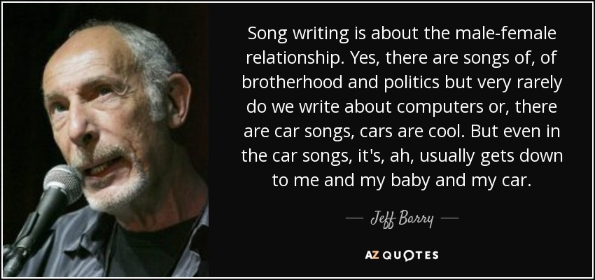 Song writing is about the male-female relationship. Yes, there are songs of, of brotherhood and politics but very rarely do we write about computers or, there are car songs, cars are cool. But even in the car songs, it's, ah, usually gets down to me and my baby and my car. - Jeff Barry