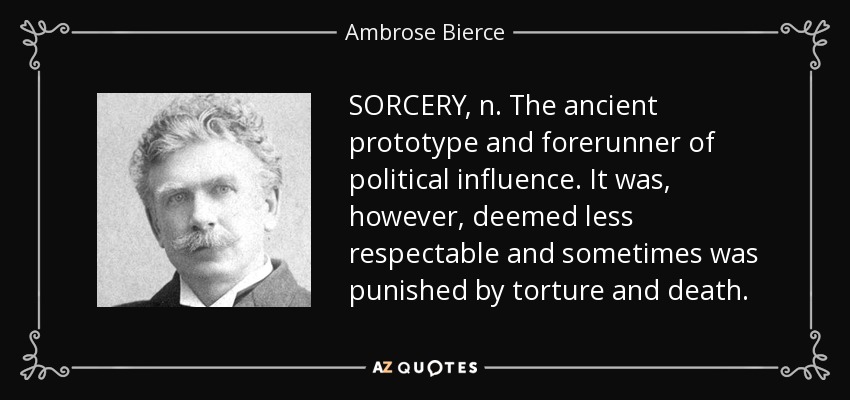 SORCERY, n. The ancient prototype and forerunner of political influence. It was, however, deemed less respectable and sometimes was punished by torture and death. - Ambrose Bierce