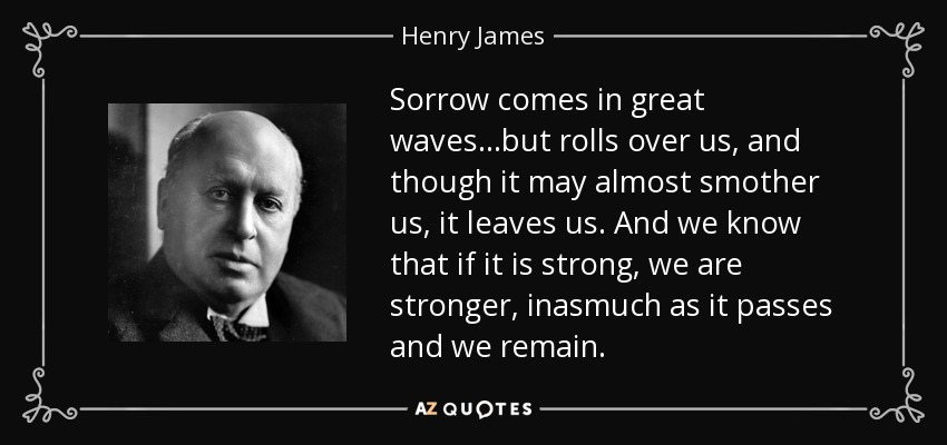Sorrow comes in great waves...but rolls over us, and though it may almost smother us, it leaves us. And we know that if it is strong, we are stronger, inasmuch as it passes and we remain. - Henry James