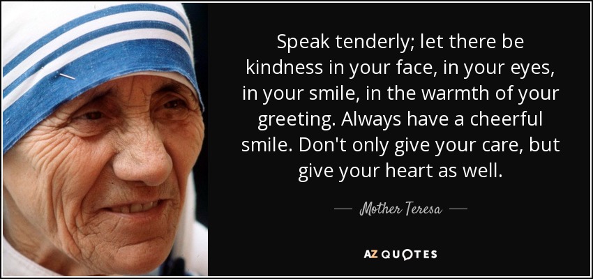 Speak tenderly; let there be kindness in your face, in your eyes, in your smile, in the warmth of your greeting. Always have a cheerful smile. Don't only give your care, but give your heart as well. - Mother Teresa