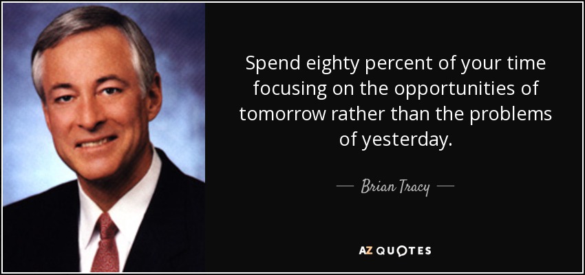 Spend eighty percent of your time focusing on the opportunities of tomorrow rather than the problems of yesterday. - Brian Tracy