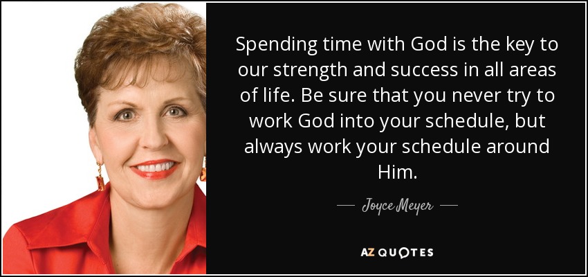 Spending time with God is the key to our strength and success in all areas of life. Be sure that you never try to work God into your schedule, but always work your schedule around Him. - Joyce Meyer