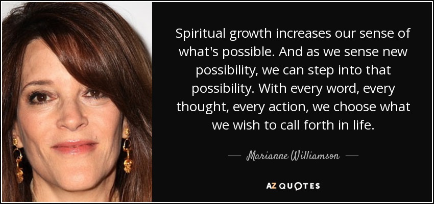 Spiritual growth increases our sense of what's possible. And as we sense new possibility, we can step into that possibility. With every word, every thought, every action, we choose what we wish to call forth in life. - Marianne Williamson