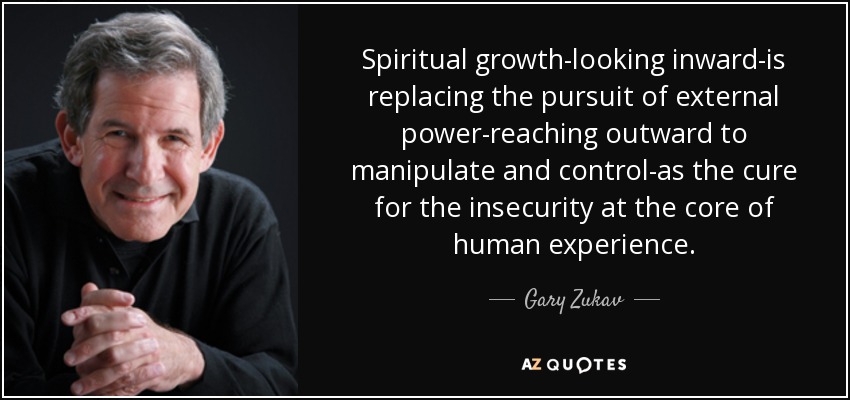 Spiritual growth-looking inward-is replacing the pursuit of external power-reaching outward to manipulate and control-as the cure for the insecurity at the core of human experience. - Gary Zukav