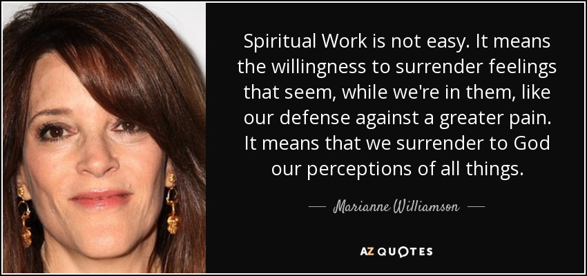 Spiritual Work is not easy. It means the willingness to surrender feelings that seem, while we're in them, like our defense against a greater pain. It means that we surrender to God our perceptions of all things. - Marianne Williamson