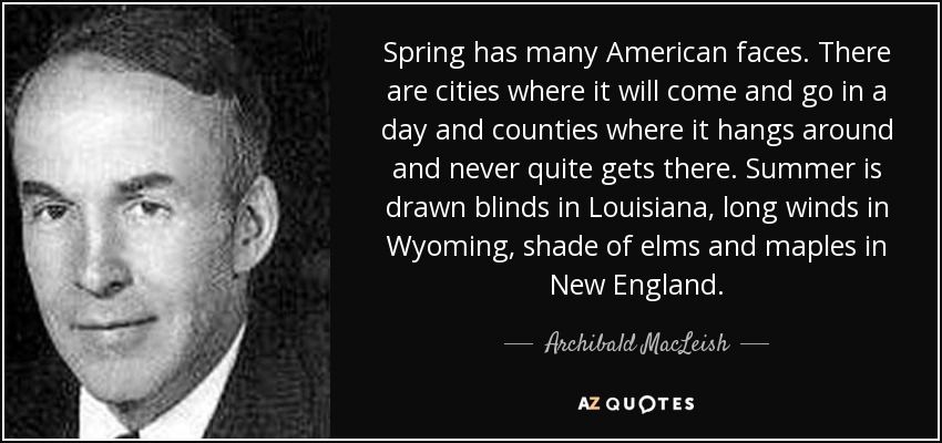 La primavera tiene muchas caras en Estados Unidos. Hay ciudades donde llega y se va en un día y condados donde se queda y nunca llega del todo. El verano es persianas bajadas en Luisiana, vientos largos en Wyoming, sombra de olmos y arces en Nueva Inglaterra. - Archibald MacLeish