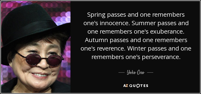 Spring passes and one remembers one's innocence. Summer passes and one remembers one's exuberance. Autumn passes and one remembers one's reverence. Winter passes and one remembers one's perseverance. - Yoko Ono