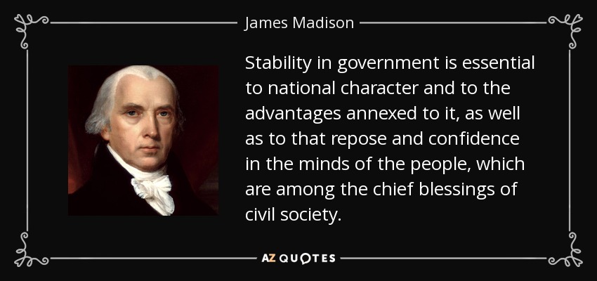 Stability in government is essential to national character and to the advantages annexed to it, as well as to that repose and confidence in the minds of the people, which are among the chief blessings of civil society. - James Madison