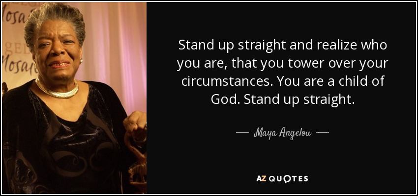 Stand up straight and realize who you are, that you tower over your circumstances. You are a child of God. Stand up straight. - Maya Angelou