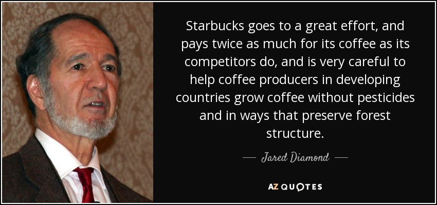 Starbucks goes to a great effort, and pays twice as much for its coffee as its competitors do, and is very careful to help coffee producers in developing countries grow coffee without pesticides and in ways that preserve forest structure. - Jared Diamond
