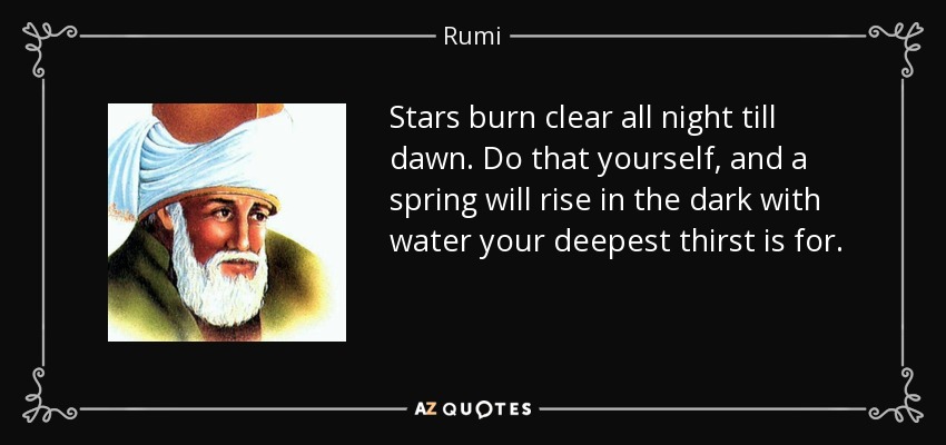 Stars burn clear all night till dawn. Do that yourself, and a spring will rise in the dark with water your deepest thirst is for. - Rumi