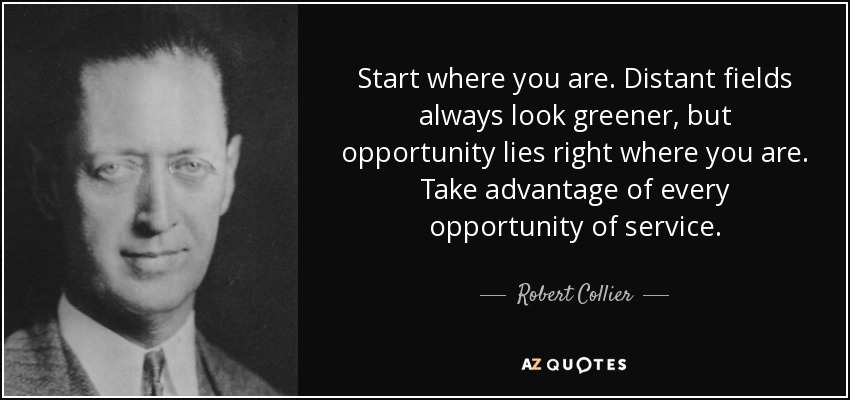 Start where you are. Distant fields always look greener, but opportunity lies right where you are. Take advantage of every opportunity of service. - Robert Collier