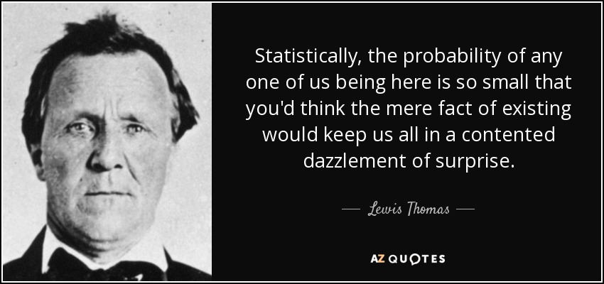 Statistically, the probability of any one of us being here is so small that you'd think the mere fact of existing would keep us all in a contented dazzlement of surprise. - Lewis Thomas