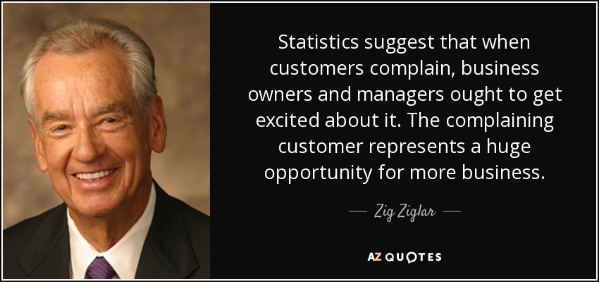 Statistics suggest that when customers complain, business owners and managers ought to get excited about it. The complaining customer represents a huge opportunity for more business. - Zig Ziglar