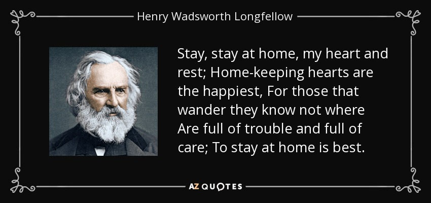 Stay, stay at home, my heart and rest; Home-keeping hearts are the happiest, For those that wander they know not where Are full of trouble and full of care; To stay at home is best. - Henry Wadsworth Longfellow