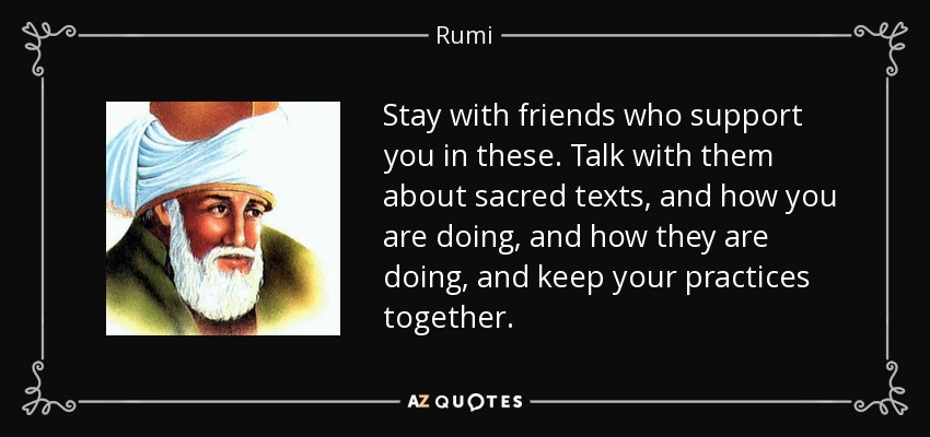 Stay with friends who support you in these. Talk with them about sacred texts, and how you are doing, and how they are doing, and keep your practices together. - Rumi