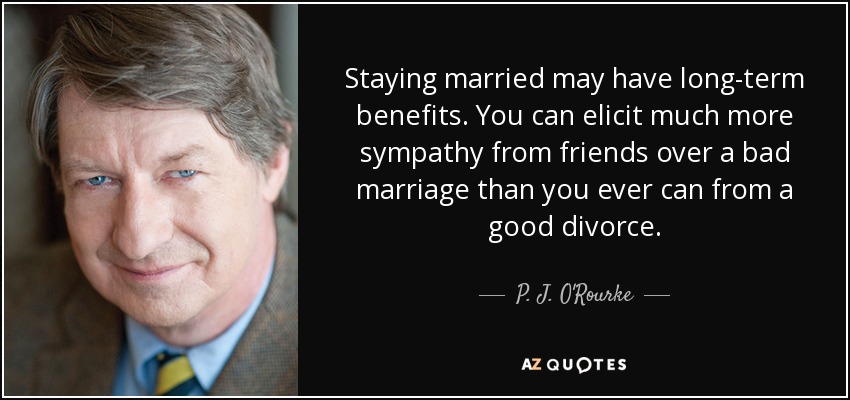 Staying married may have long-term benefits. You can elicit much more sympathy from friends over a bad marriage than you ever can from a good divorce. - P. J. O'Rourke