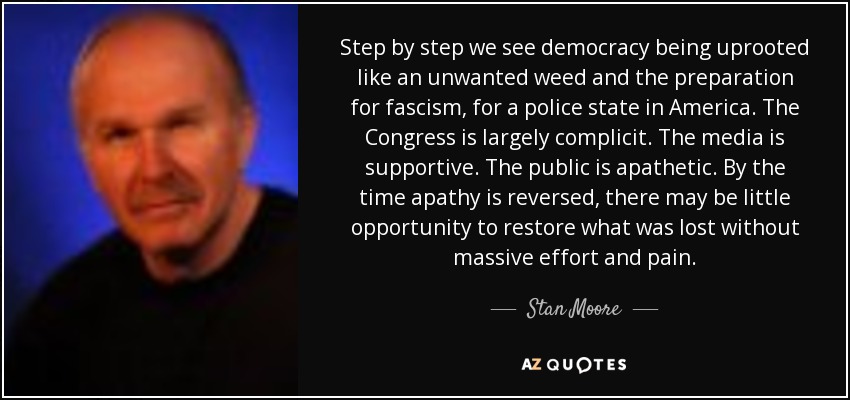 Step by step we see democracy being uprooted like an unwanted weed and the preparation for fascism, for a police state in America. The Congress is largely complicit. The media is supportive. The public is apathetic. By the time apathy is reversed, there may be little opportunity to restore what was lost without massive effort and pain. - Stan Moore
