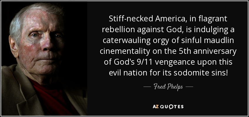 Stiff-necked America, in flagrant rebellion against God, is indulging a caterwauling orgy of sinful maudlin cinementality on the 5th anniversary of God's 9/11 vengeance upon this evil nation for its sodomite sins! - Fred Phelps