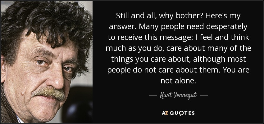 Still and all, why bother? Here's my answer. Many people need desperately to receive this message: I feel and think much as you do, care about many of the things you care about, although most people do not care about them. You are not alone. - Kurt Vonnegut