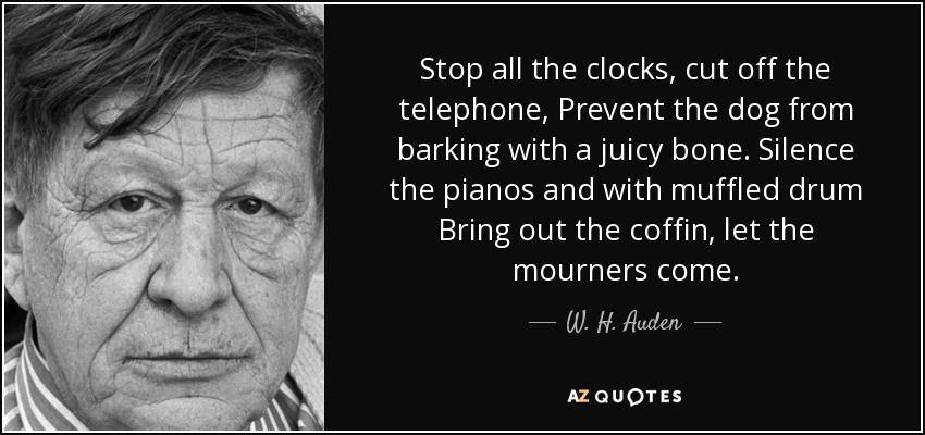 Stop all the clocks, cut off the telephone, Prevent the dog from barking with a juicy bone. Silence the pianos and with muffled drum Bring out the coffin, let the mourners come. - W. H. Auden