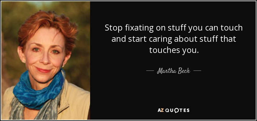 Stop fixating on stuff you can touch and start caring about stuff that touches you. - Martha Beck