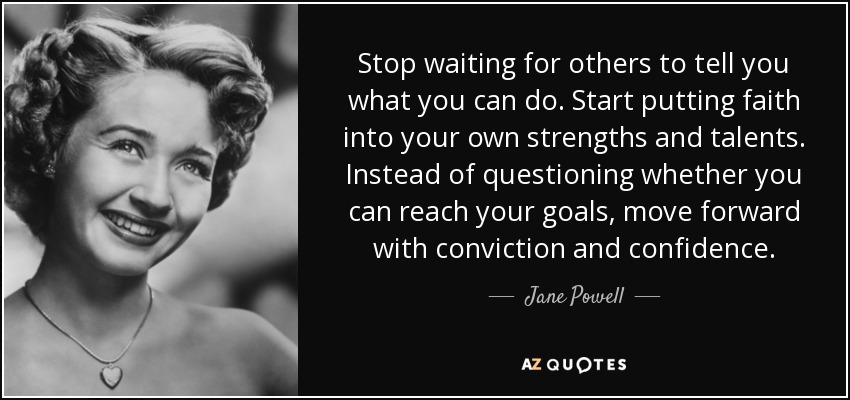 Stop waiting for others to tell you what you can do. Start putting faith into your own strengths and talents. Instead of questioning whether you can reach your goals, move forward with conviction and confidence. - Jane Powell