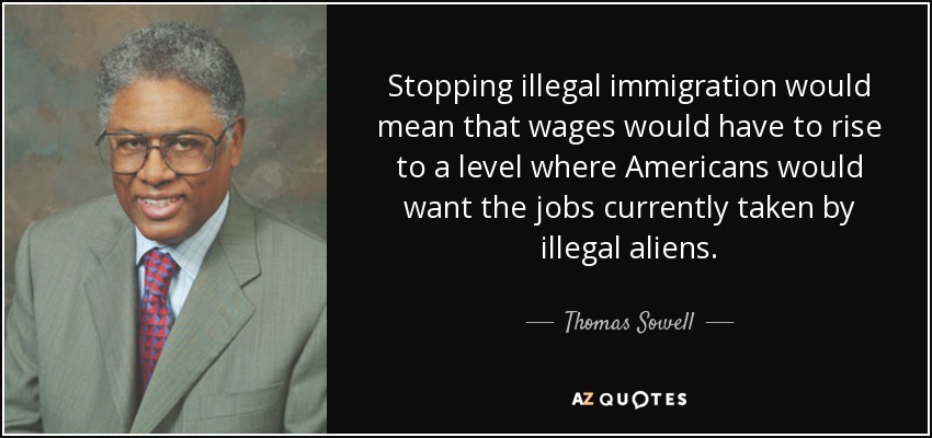 Stopping illegal immigration would mean that wages would have to rise to a level where Americans would want the jobs currently taken by illegal aliens. - Thomas Sowell
