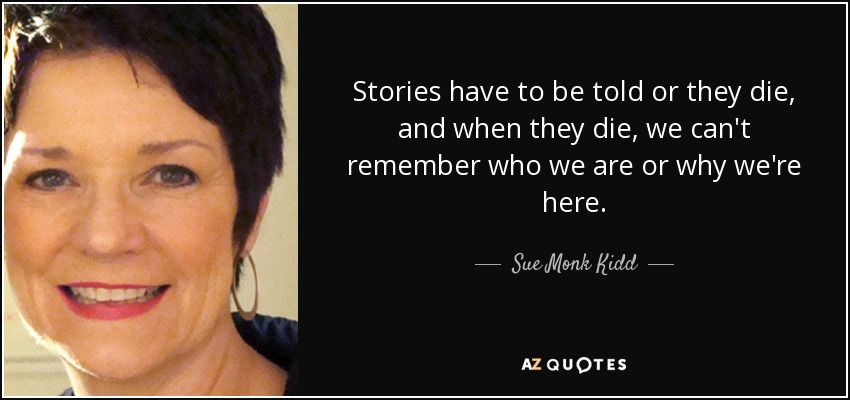 Stories have to be told or they die, and when they die, we can't remember who we are or why we're here. - Sue Monk Kidd