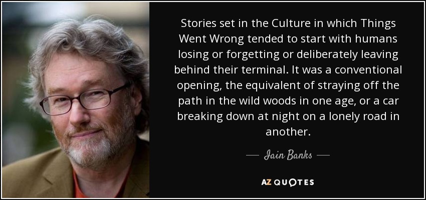 Stories set in the Culture in which Things Went Wrong tended to start with humans losing or forgetting or deliberately leaving behind their terminal. It was a conventional opening, the equivalent of straying off the path in the wild woods in one age, or a car breaking down at night on a lonely road in another. - Iain Banks