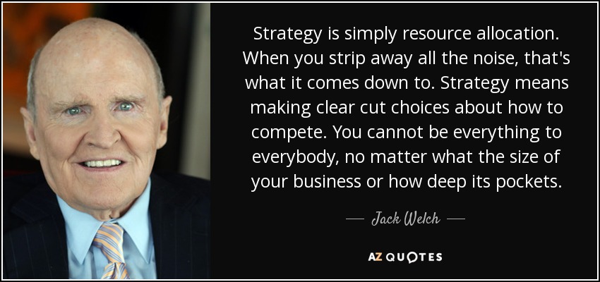 Strategy is simply resource allocation. When you strip away all the noise, that's what it comes down to. Strategy means making clear cut choices about how to compete. You cannot be everything to everybody, no matter what the size of your business or how deep its pockets. - Jack Welch