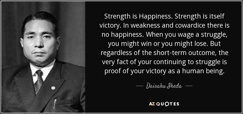 Strength is Happiness. Strength is itself victory. In weakness and cowardice there is no happiness. When you wage a struggle, you might win or you might lose. But regardless of the short-term outcome, the very fact of your continuing to struggle is proof of your victory as a human being. - Daisaku Ikeda
