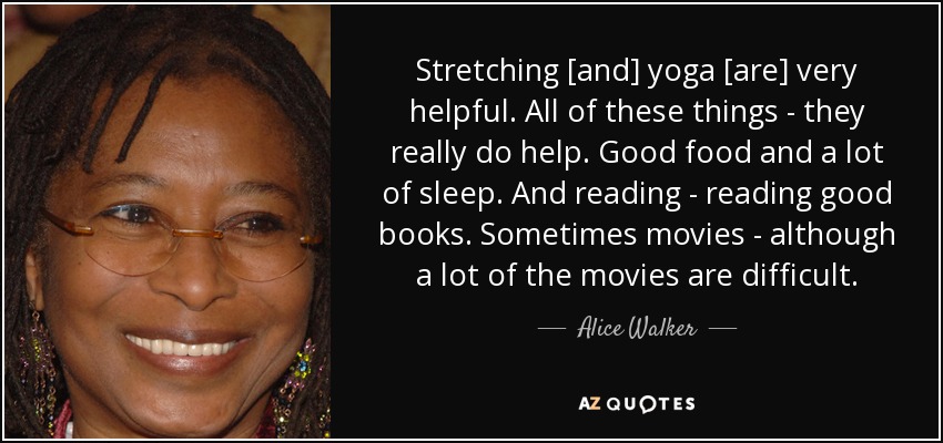 Stretching [and] yoga [are] very helpful. All of these things - they really do help. Good food and a lot of sleep. And reading - reading good books. Sometimes movies - although a lot of the movies are difficult. - Alice Walker