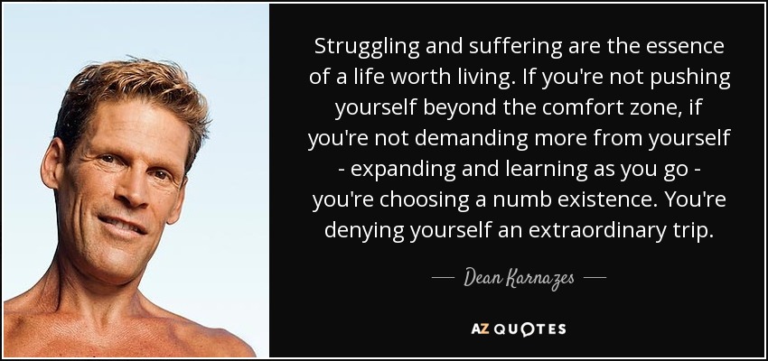 Struggling and suffering are the essence of a life worth living. If you're not pushing yourself beyond the comfort zone, if you're not demanding more from yourself - expanding and learning as you go - you're choosing a numb existence. You're denying yourself an extraordinary trip. - Dean Karnazes