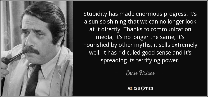 La estupidez ha progresado enormemente. Es un sol tan brillante que ya no podemos mirarlo directamente. Gracias a los medios de comunicación, ya no es la misma, se nutre de otros mitos, se vende muy bien, ha ridiculizado el buen sentido y extiende su terrorífico poder. - Ennio Flaiano