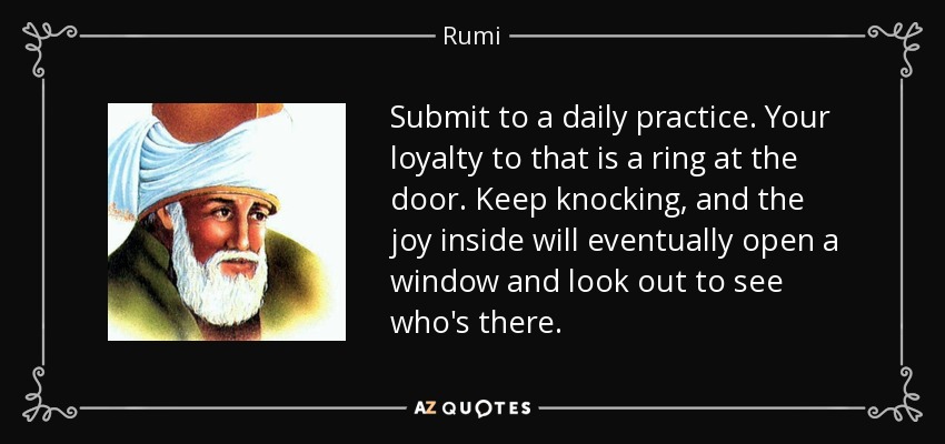 Submit to a daily practice. Your loyalty to that is a ring at the door. Keep knocking, and the joy inside will eventually open a window and look out to see who's there. - Rumi