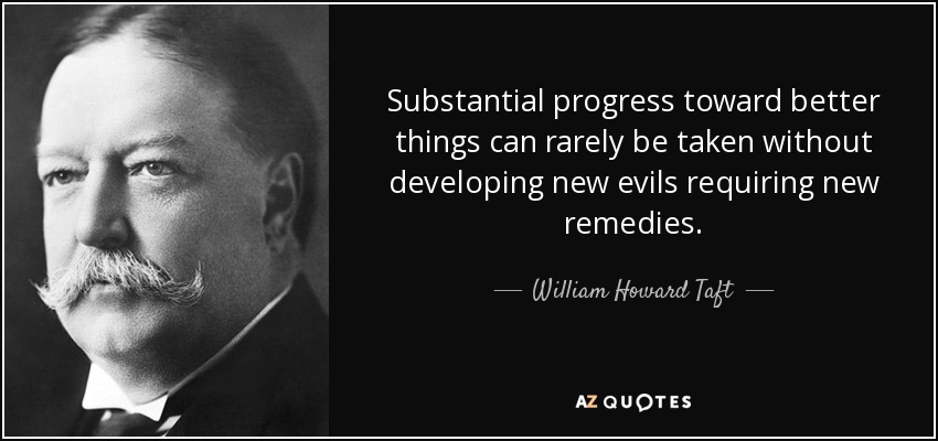 Substantial progress toward better things can rarely be taken without developing new evils requiring new remedies. - William Howard Taft