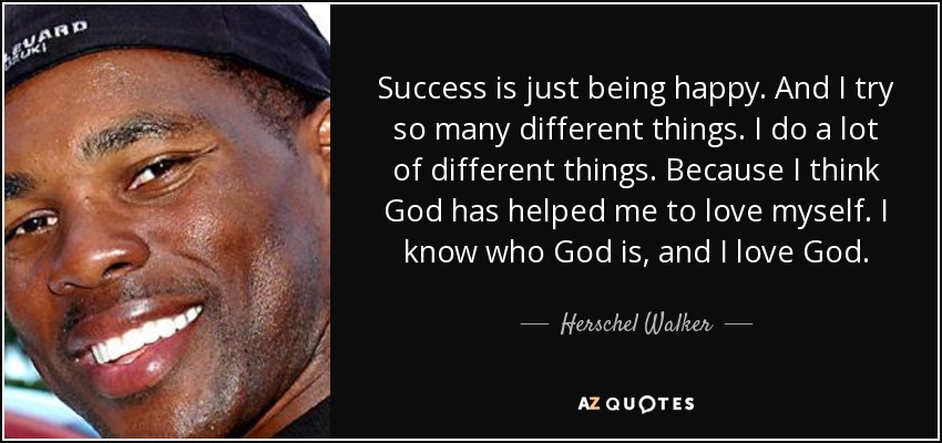 Success is just being happy. And I try so many different things. I do a lot of different things. Because I think God has helped me to love myself. I know who God is, and I love God. - Herschel Walker