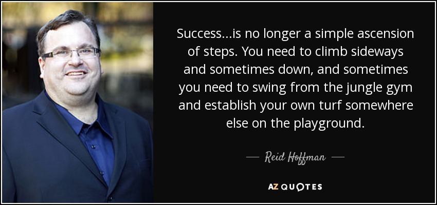 Success...is no longer a simple ascension of steps. You need to climb sideways and sometimes down, and sometimes you need to swing from the jungle gym and establish your own turf somewhere else on the playground. - Reid Hoffman