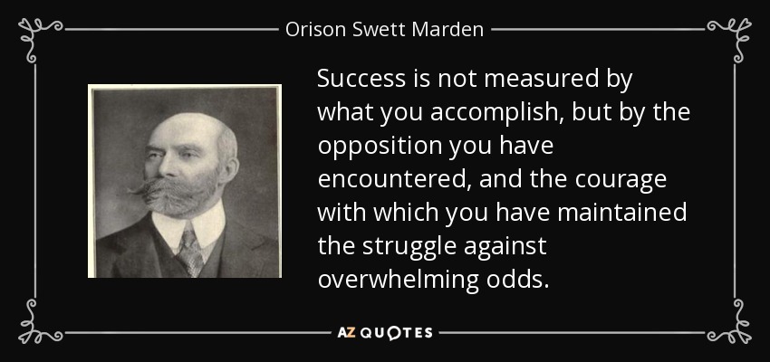 Success is not measured by what you accomplish, but by the opposition you have encountered, and the courage with which you have maintained the struggle against overwhelming odds. - Orison Swett Marden