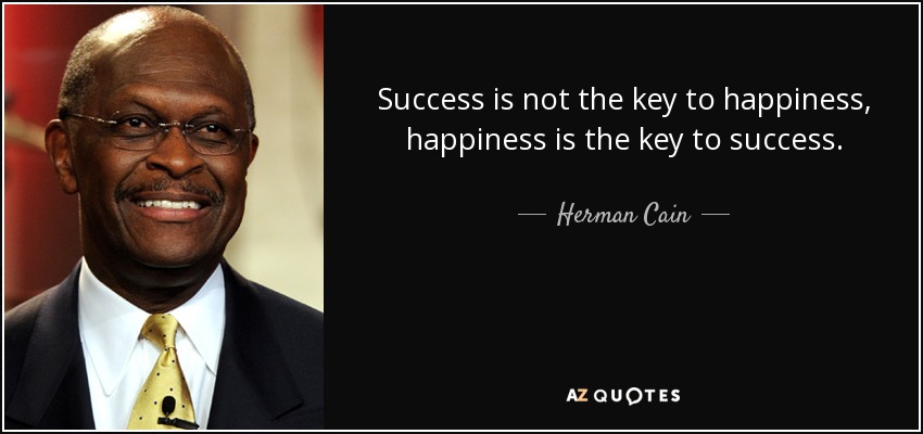 Success is not the key to happiness, happiness is the key to success. - Herman Cain